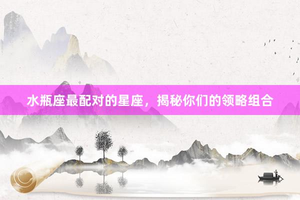 水瓶座最配对的星座，揭秘你们的领略组合