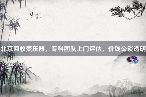 北京回收变压器，专科团队上门评估，价钱公谈透明