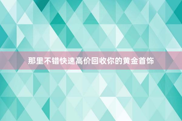 那里不错快速高价回收你的黄金首饰