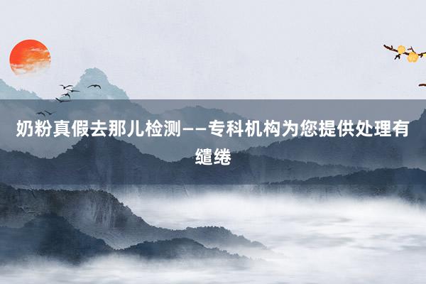 奶粉真假去那儿检测——专科机构为您提供处理有缱绻
